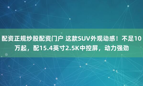 配资正规炒股配资门户 这款SUV外观动感！不足10万起，配15.4英寸2.5K中控屏，动力强劲