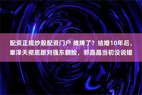 配资正规炒股配资门户 摊牌了？结婚10年后，章泽天彻底跟刘强东翻脸，郭晶晶当初没说错